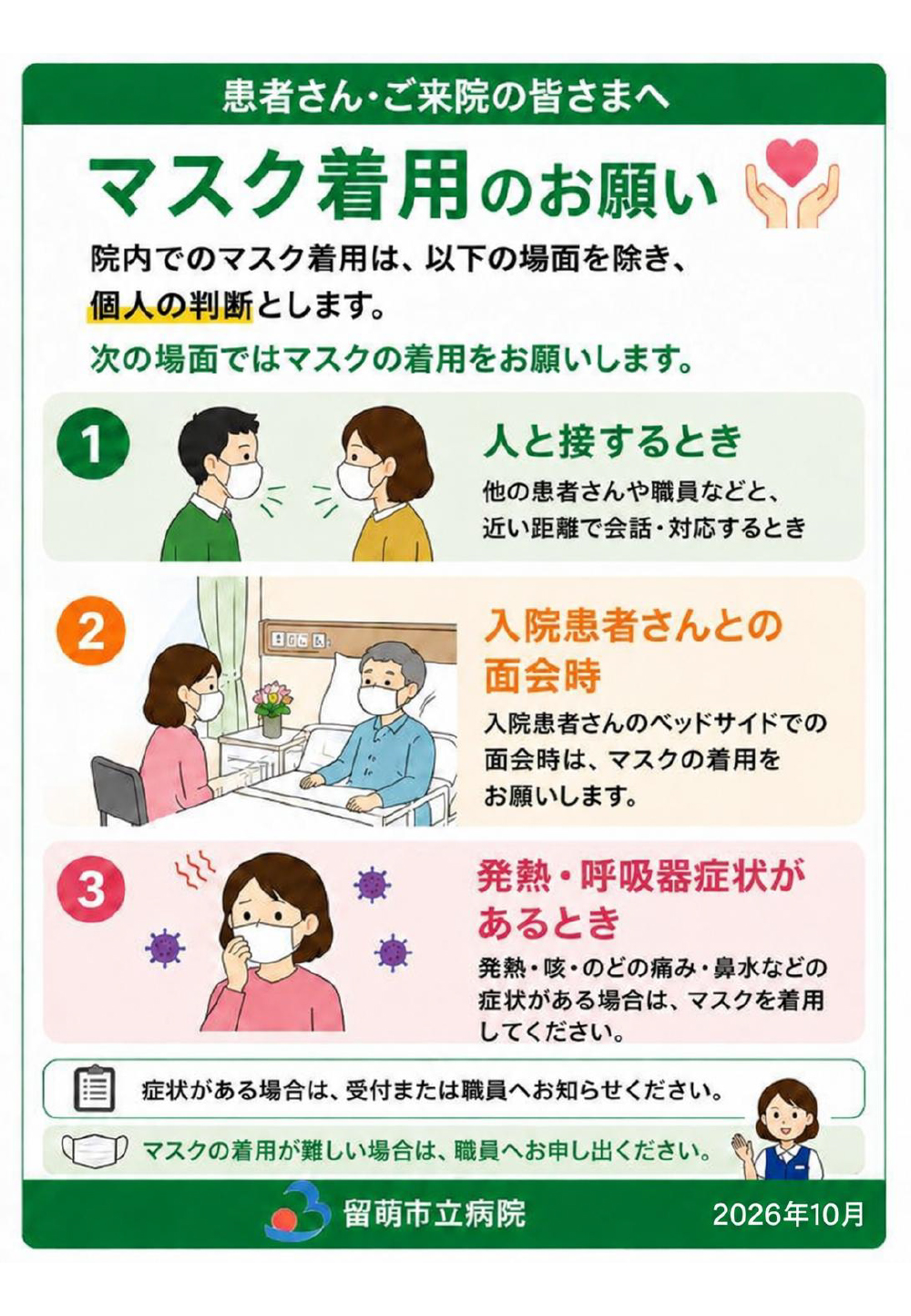 院内でのマスク着用は、以下の場面を除き、個人の判断とします。次の場面ではマスクの着用をお願いします。1.人と接するとき。他の患者さんや職員などと、近い距離で会話・対応するとき。2.入院患者さんとの面会時。入院患者さんのベッドサイドでの面会時は、マスクの着用をお願いします。3.発熱・呼吸器症状があるとき。発熱・咳・のどの痛み・鼻水などの症状がある場合は、マスクを着用してください。症状がある場合は、受付または職員へお知らせください。マスクの着用が難しい場合は、職員へお申し出ください。